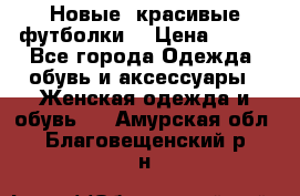 Новые, красивые футболки  › Цена ­ 550 - Все города Одежда, обувь и аксессуары » Женская одежда и обувь   . Амурская обл.,Благовещенский р-н